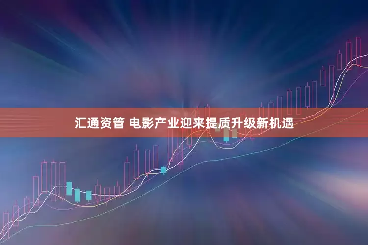 汇通资管 电影产业迎来提质升级新机遇