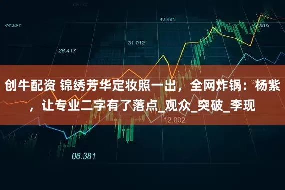 创牛配资 锦绣芳华定妆照一出，全网炸锅：杨紫，让专业二字有了落点_观众_突破_李现
