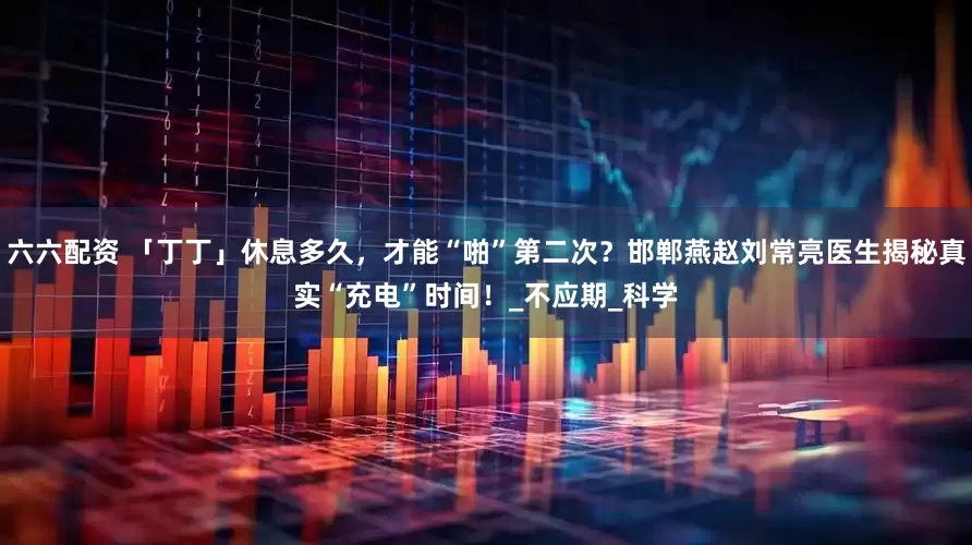 六六配资 「丁丁」休息多久，才能“啪”第二次？邯郸燕赵刘常亮医生揭秘真实“充电”时间！_不应期_科学