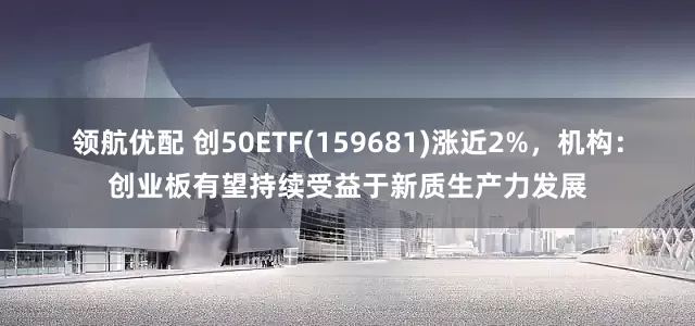 领航优配 创50ETF(159681)涨近2%，机构：创业板有望持续受益于新质生产力发展
