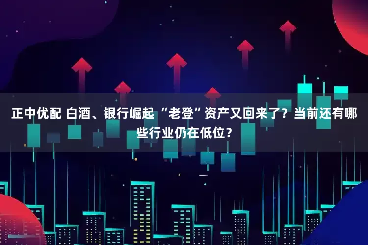 正中优配 白酒、银行崛起 “老登”资产又回来了？当前还有哪些行业仍在低位？