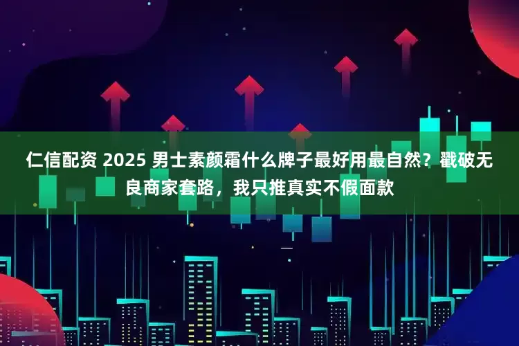 仁信配资 2025 男士素颜霜什么牌子最好用最自然？戳破无良商家套路，我只推真实不假面款